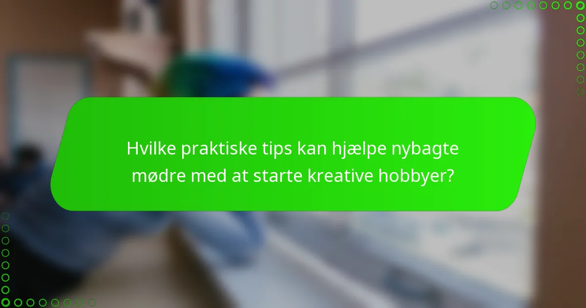 Hvilke praktiske tips kan hjælpe nybagte mødre med at starte kreative hobbyer?
