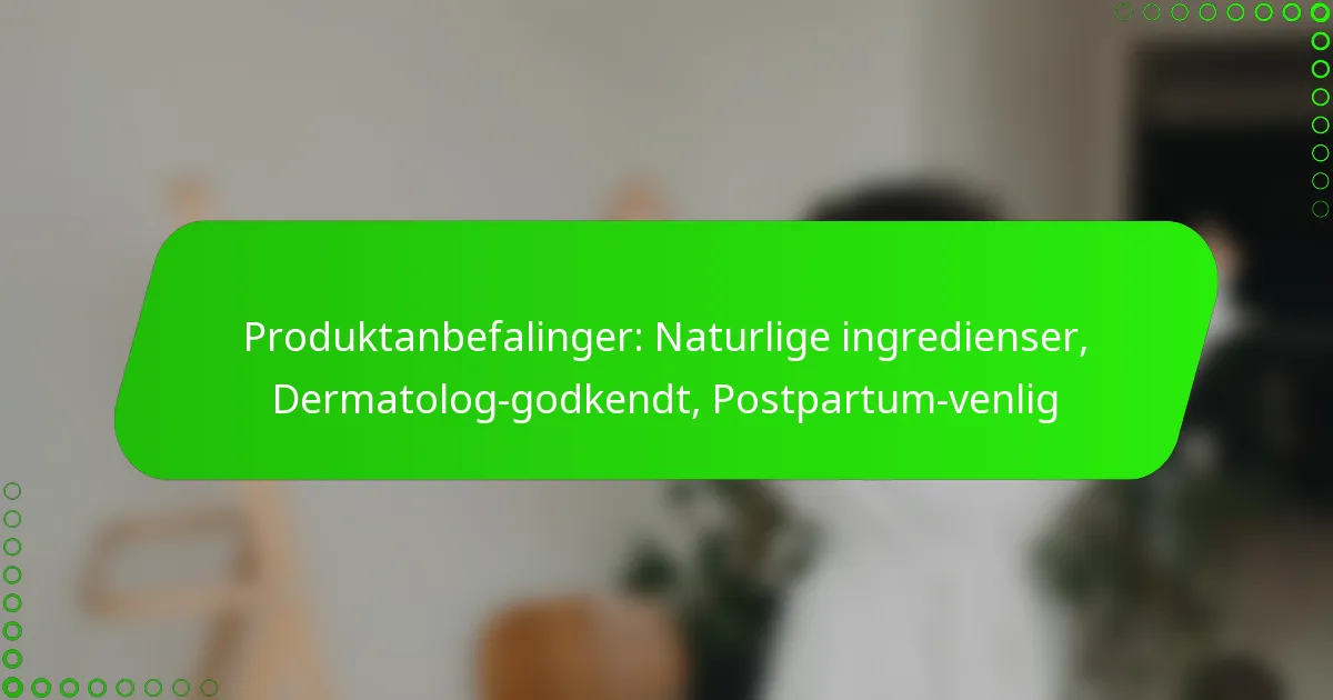 Produktanbefalinger: Naturlige ingredienser, Dermatolog-godkendt, Postpartum-venlig