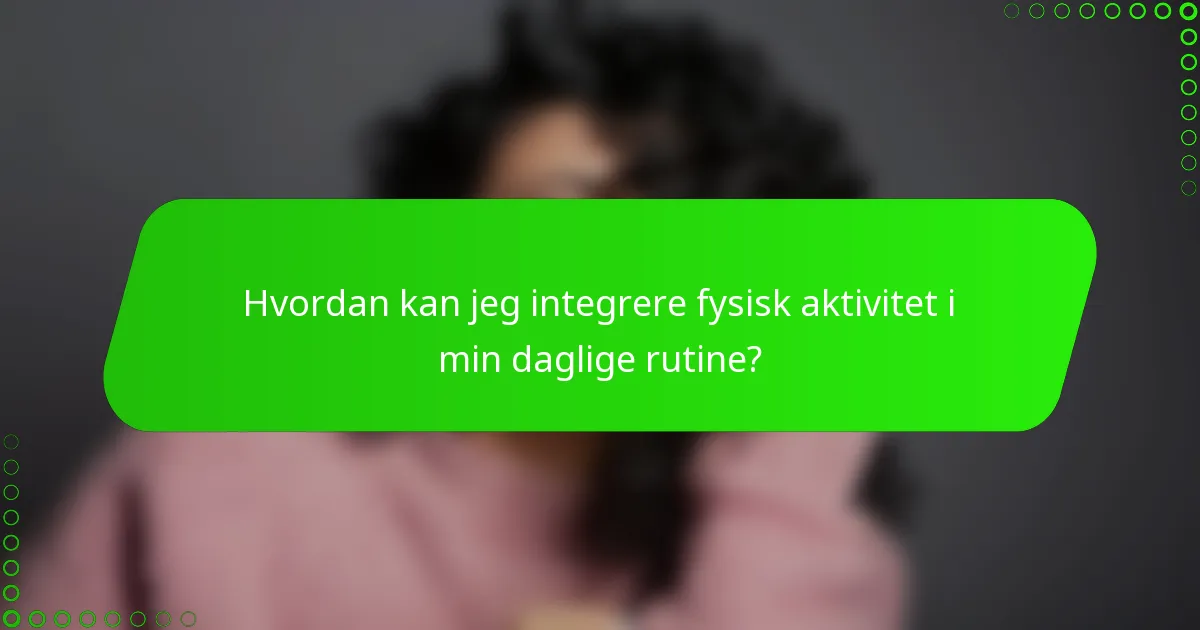 Hvordan kan jeg integrere fysisk aktivitet i min daglige rutine?