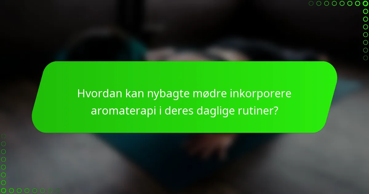 Hvordan kan nybagte mødre inkorporere aromaterapi i deres daglige rutiner?